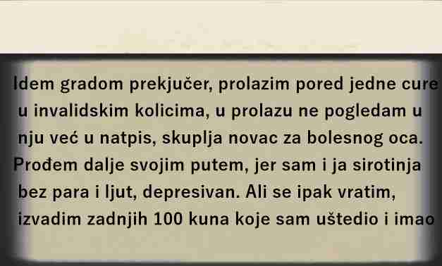 JUČE SLUČAJNO PROLAZIM GRADOM I VIDIM JEDNU DJEVOJKU KOJA JE U INVALICKIM KOLICIMA I SKUPLJA PARE ZA BOLESNOG OCA